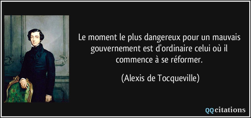 Le moment le plus dangereux pour un mauvais gouvernement est d'ordinaire celui où il commence à se réformer.  - Alexis de Tocqueville