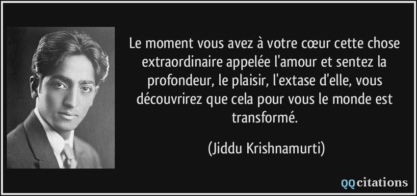 Le moment vous avez à votre cœur cette chose extraordinaire appelée l'amour et sentez la profondeur, le plaisir, l'extase d'elle, vous découvrirez que cela pour vous le monde est transformé.  - Jiddu Krishnamurti
