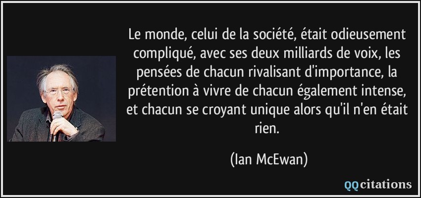 Le monde, celui de la société, était odieusement compliqué, avec ses deux milliards de voix, les pensées de chacun rivalisant d'importance, la prétention à vivre de chacun également intense, et chacun se croyant unique alors qu'il n'en était rien.  - Ian McEwan