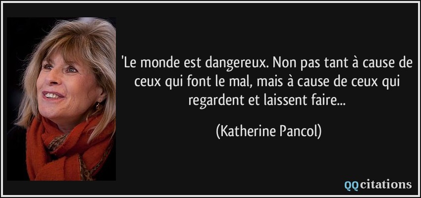 'Le monde est dangereux. Non pas tant à cause de ceux qui font le mal, mais à cause de ceux qui regardent et laissent faire...  - Katherine Pancol