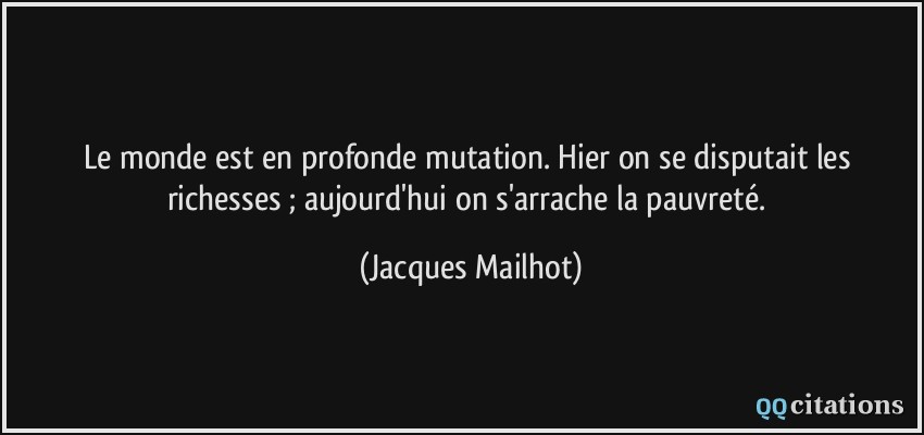 Le monde est en profonde mutation. Hier on se disputait les richesses ; aujourd'hui on s'arrache la pauvreté.  - Jacques Mailhot