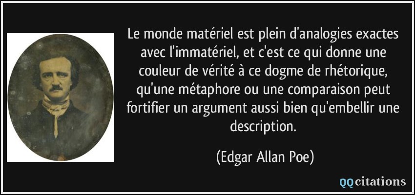 Le monde matériel est plein d'analogies exactes avec l'immatériel, et c'est ce qui donne une couleur de vérité à ce dogme de rhétorique, qu'une métaphore ou une comparaison peut fortifier un argument aussi bien qu'embellir une description.  - Edgar Allan Poe