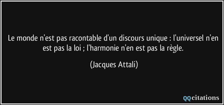 Le monde n'est pas racontable d'un discours unique : l'universel n'en est pas la loi ; l'harmonie n'en est pas la règle.  - Jacques Attali