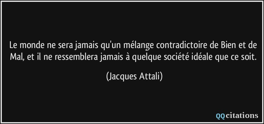 Le monde ne sera jamais qu'un mélange contradictoire de Bien et de Mal, et il ne ressemblera jamais à quelque société idéale que ce soit.  - Jacques Attali