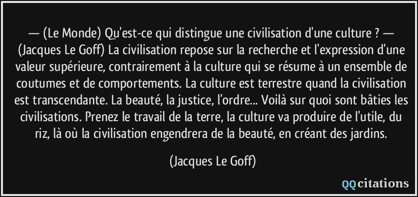 — (Le Monde) Qu'est-ce qui distingue une civilisation d'une culture ? — (Jacques Le Goff) La civilisation repose sur la recherche et l'expression d'une valeur supérieure, contrairement à la culture qui se résume à un ensemble de coutumes et de comportements. La culture est terrestre quand la civilisation est transcendante. La beauté, la justice, l'ordre... Voilà sur quoi sont bâties les civilisations. Prenez le travail de la terre, la culture va produire de l'utile, du riz, là où la civilisation engendrera de la beauté, en créant des jardins.  - Jacques Le Goff