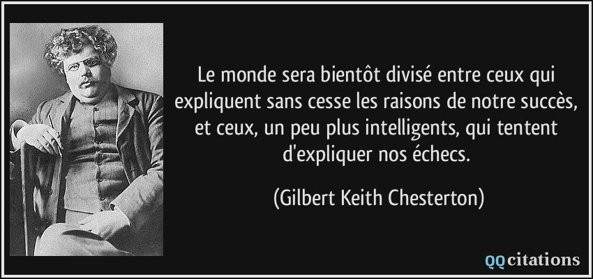 Le monde sera bientôt divisé entre ceux qui expliquent sans cesse les raisons de notre succès, et ceux, un peu plus intelligents, qui tentent d'expliquer nos échecs.  - Gilbert Keith Chesterton