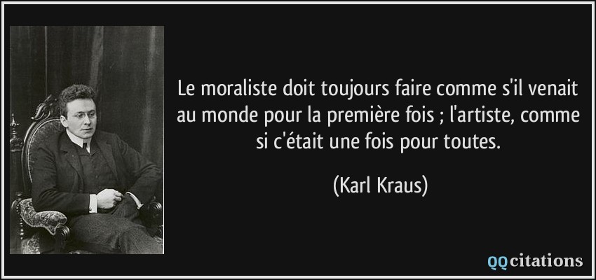 Le moraliste doit toujours faire comme s'il venait au monde pour la première fois ; l'artiste, comme si c'était une fois pour toutes.  - Karl Kraus