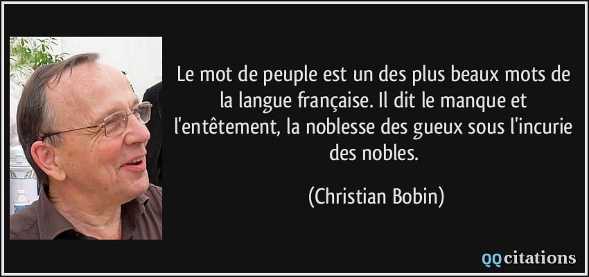 Le mot de peuple est un des plus beaux mots de la langue française. Il dit le manque et l'entêtement, la noblesse des gueux sous l'incurie des nobles.  - Christian Bobin