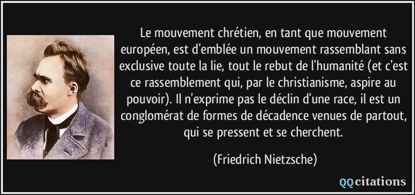 Le mouvement chrétien, en tant que mouvement européen, est d'emblée un mouvement rassemblant sans exclusive toute la lie, tout le rebut de l'humanité (et c'est ce rassemblement qui, par le christianisme, aspire au pouvoir). Il n'exprime pas le déclin d'une race, il est un conglomérat de formes de décadence venues de partout, qui se pressent et se cherchent.  - Friedrich Nietzsche