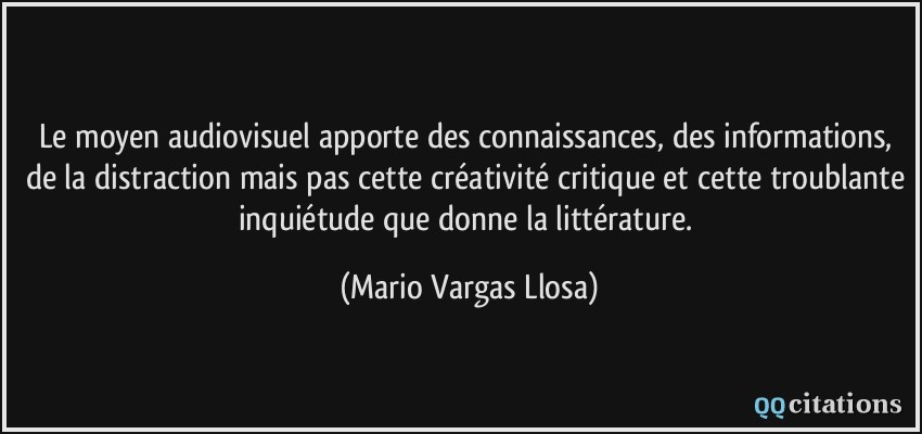 Le moyen audiovisuel apporte des connaissances, des informations, de la distraction mais pas cette créativité critique et cette troublante inquiétude que donne la littérature.  - Mario Vargas Llosa