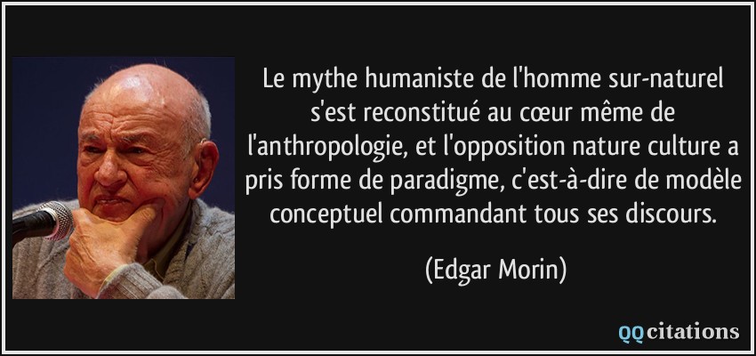 Le mythe humaniste de l'homme sur-naturel s'est reconstitué au cœur même de l'anthropologie, et l'opposition nature/culture a pris forme de paradigme, c'est-à-dire de modèle conceptuel commandant tous ses discours.  - Edgar Morin