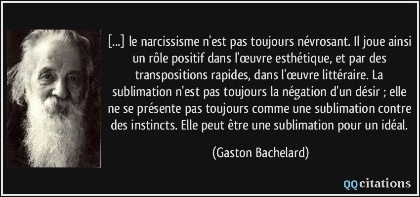 [...] le narcissisme n'est pas toujours névrosant. Il joue ainsi un rôle positif dans l'œuvre esthétique, et par des transpositions rapides, dans l'œuvre littéraire. La sublimation n'est pas toujours la négation d'un désir ; elle ne se présente pas toujours comme une sublimation contre des instincts. Elle peut être une sublimation pour un idéal.  - Gaston Bachelard