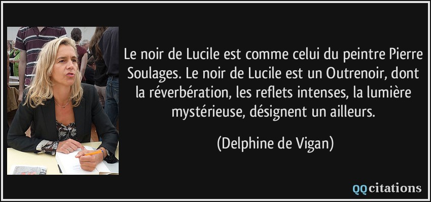 Le noir de Lucile est comme celui du peintre Pierre Soulages. Le noir de Lucile est un Outrenoir, dont la réverbération, les reflets intenses, la lumière mystérieuse, désignent un ailleurs.  - Delphine de Vigan
