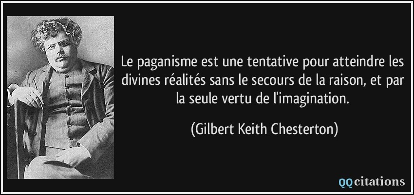 Le paganisme est une tentative pour atteindre les divines réalités sans le secours de la raison, et par la seule vertu de l'imagination.  - Gilbert Keith Chesterton