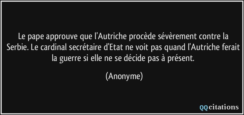 Le pape approuve que l'Autriche procède sévèrement contre la Serbie. Le cardinal secrétaire d'Etat ne voit pas quand l'Autriche ferait la guerre si elle ne se décide pas à présent.  - Anonyme