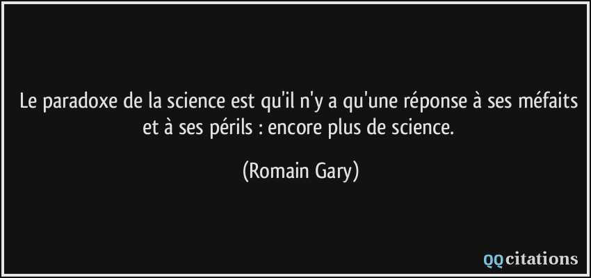 Le paradoxe de la science est qu'il n'y a qu'une réponse à ses méfaits et à ses périls : encore plus de science.  - Romain Gary