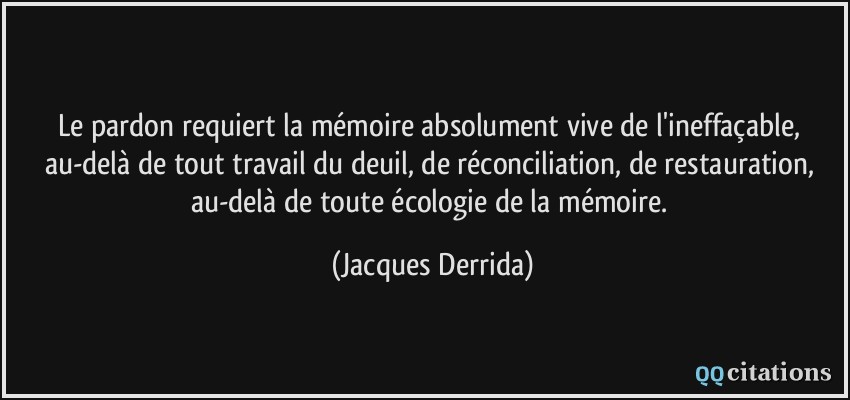 Le pardon requiert la mémoire absolument vive de l'ineffaçable, au-delà de tout travail du deuil, de réconciliation, de restauration, au-delà de toute écologie de la mémoire.  - Jacques Derrida