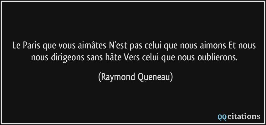Le Paris que vous aimâtes N'est pas celui que nous aimons Et nous nous dirigeons sans hâte Vers celui que nous oublierons.  - Raymond Queneau