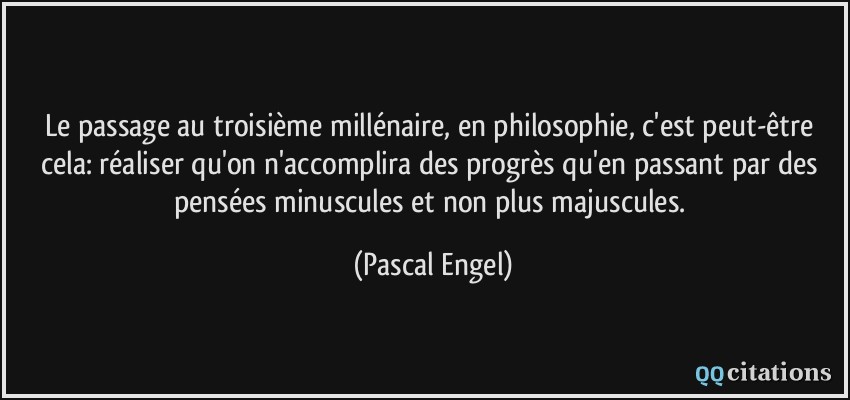 Le passage au troisième millénaire, en philosophie, c'est peut-être cela: réaliser qu'on n'accomplira des progrès qu'en passant par des pensées minuscules et non plus majuscules.  - Pascal Engel