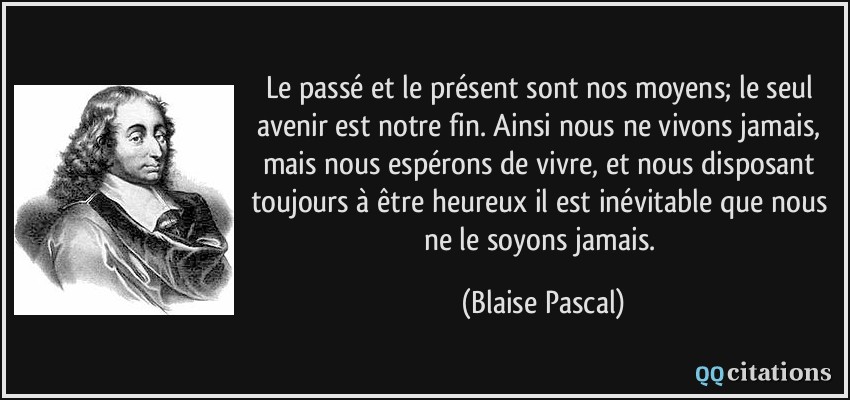 Le passé et le présent sont nos moyens; le seul avenir est notre fin. Ainsi nous ne vivons jamais, mais nous espérons de vivre, et nous disposant toujours à être heureux il est inévitable que nous ne le soyons jamais.  - Blaise Pascal