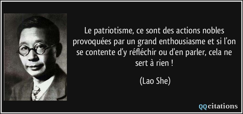 Le patriotisme, ce sont des actions nobles provoquées par un grand enthousiasme et si l'on se contente d'y réfléchir ou d'en parler, cela ne sert à rien !  - Lao She