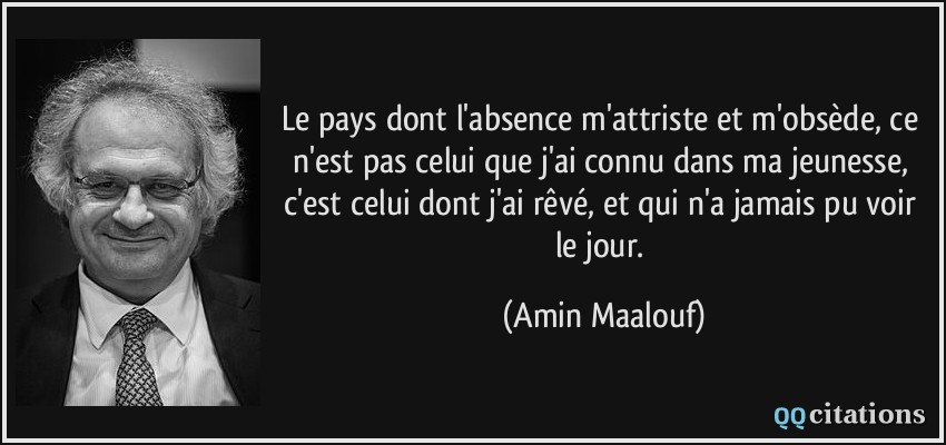Le pays dont l'absence m'attriste et m'obsède, ce n'est pas celui que j'ai connu dans ma jeunesse, c'est celui dont j'ai rêvé, et qui n'a jamais pu voir le jour.  - Amin Maalouf