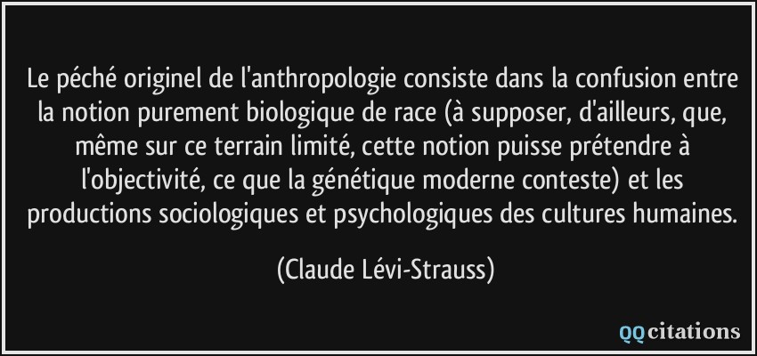 Le péché originel de l'anthropologie consiste dans la confusion entre la notion purement biologique de race (à supposer, d'ailleurs, que, même sur ce terrain limité, cette notion puisse prétendre à l'objectivité, ce que la génétique moderne conteste) et les productions sociologiques et psychologiques des cultures humaines.  - Claude Lévi-Strauss