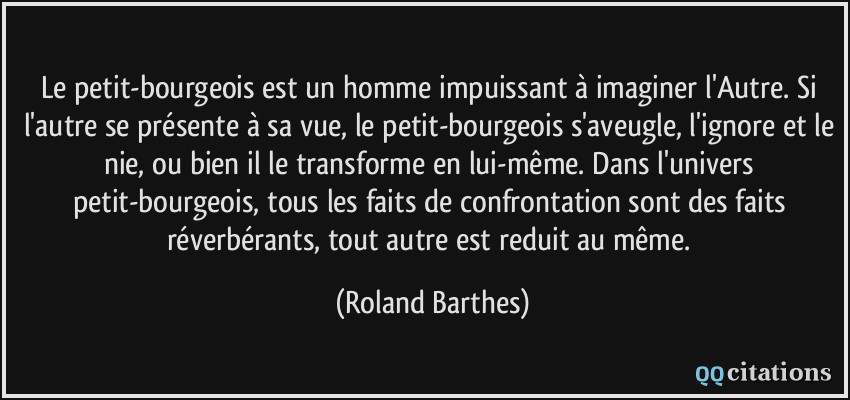 Le petit-bourgeois est un homme impuissant à imaginer l'Autre. Si l'autre se présente à sa vue, le petit-bourgeois s'aveugle, l'ignore et le nie, ou bien il le transforme en lui-même. Dans l'univers petit-bourgeois, tous les faits de confrontation sont des faits réverbérants, tout autre est reduit au même.  - Roland Barthes