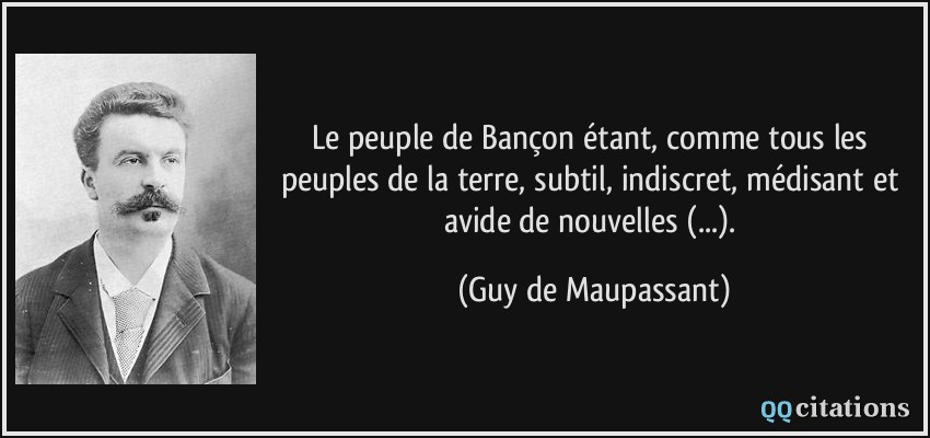 Le peuple de Bançon étant, comme tous les peuples de la terre, subtil, indiscret, médisant et avide de nouvelles (...).  - Guy de Maupassant