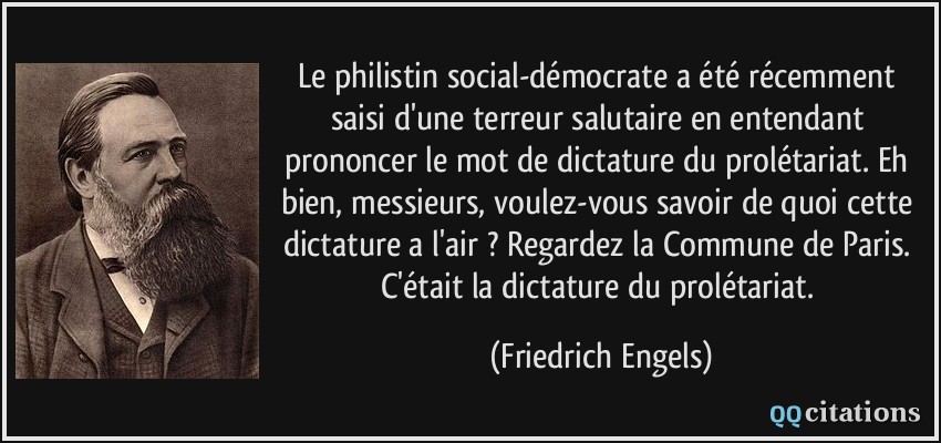 Le philistin social-démocrate a été récemment saisi d'une terreur salutaire en entendant prononcer le mot de dictature du prolétariat. Eh bien, messieurs, voulez-vous savoir de quoi cette dictature a l'air ? Regardez la Commune de Paris. C'était la dictature du prolétariat.  - Friedrich Engels