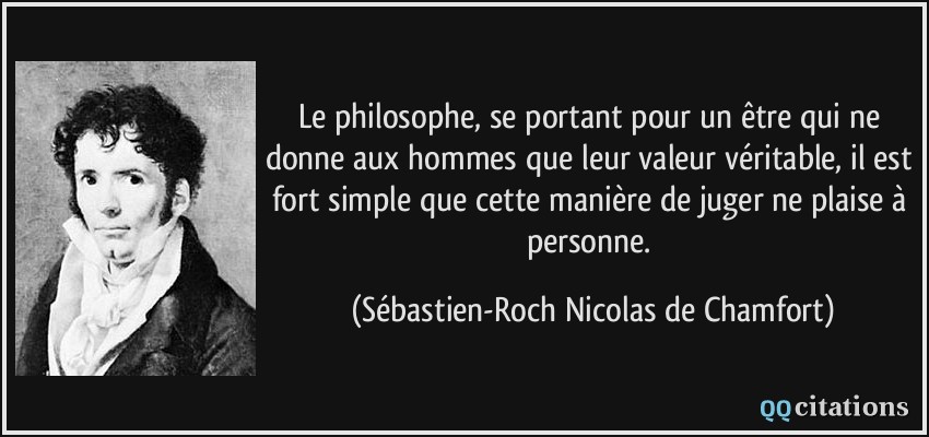 Le philosophe, se portant pour un être qui ne donne aux hommes que leur valeur véritable, il est fort simple que cette manière de juger ne plaise à personne.  - Sébastien-Roch Nicolas de Chamfort