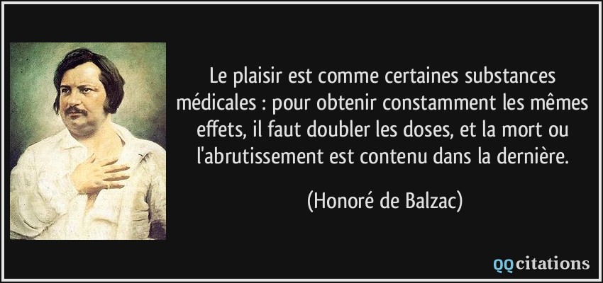 Le plaisir est comme certaines substances médicales : pour obtenir constamment les mêmes effets, il faut doubler les doses, et la mort ou l'abrutissement est contenu dans la dernière.  - Honoré de Balzac