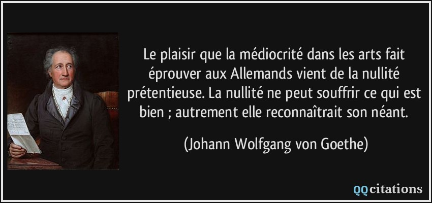 Le plaisir que la médiocrité dans les arts fait éprouver aux Allemands vient de la nullité prétentieuse. La nullité ne peut souffrir ce qui est bien ; autrement elle reconnaîtrait son néant.  - Johann Wolfgang von Goethe