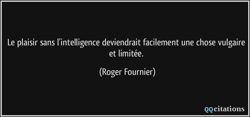 Le plaisir sans l'intelligence deviendrait facilement une chose vulgaire et limitée.  - Roger Fournier