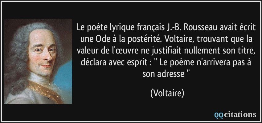 Le poète lyrique français J.-B. Rousseau avait écrit une Ode à la postérité. Voltaire, trouvant que la valeur de l'œuvre ne justifiait nullement son titre, déclara avec esprit : 