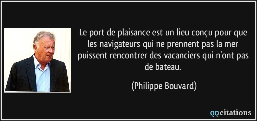 Le port de plaisance est un lieu conçu pour que les navigateurs qui ne prennent pas la mer puissent rencontrer des vacanciers qui n'ont pas de bateau.  - Philippe Bouvard