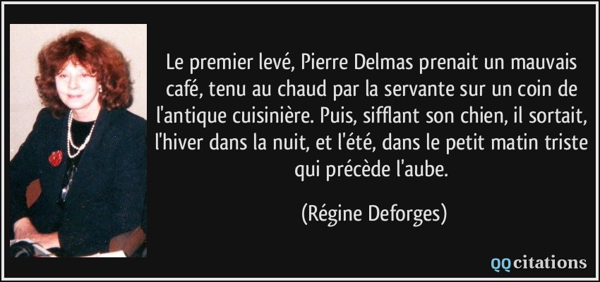 Le premier levé, Pierre Delmas prenait un mauvais café, tenu au chaud par la servante sur un coin de l'antique cuisinière. Puis, sifflant son chien, il sortait, l'hiver dans la nuit, et l'été, dans le petit matin triste qui précède l'aube.  - Régine Deforges
