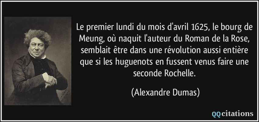 Le premier lundi du mois d'avril 1625, le bourg de Meung, où naquit l'auteur du Roman de la Rose, semblait être dans une révolution aussi entière que si les huguenots en fussent venus faire une seconde Rochelle.  - Alexandre Dumas