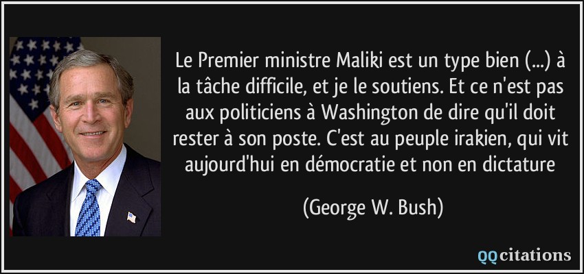 Le Premier ministre Maliki est un type bien (...) à la tâche difficile, et je le soutiens. Et ce n'est pas aux politiciens à Washington de dire qu'il doit rester à son poste. C'est au peuple irakien, qui vit aujourd'hui en démocratie et non en dictature  - George W. Bush