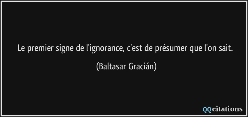 Le premier signe de l'ignorance, c'est de présumer que l'on sait.  - Baltasar Gracián