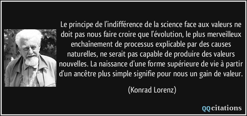 Le principe de l'indifférence de la science face aux valeurs ne doit pas nous faire croire que l'évolution, le plus merveilleux enchaînement de processus explicable par des causes naturelles, ne serait pas capable de produire des valeurs nouvelles. La naissance d'une forme supérieure de vie à partir d'un ancêtre plus simple signifie pour nous un gain de valeur.  - Konrad Lorenz