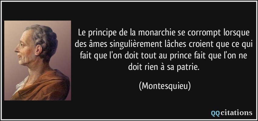 Le principe de la monarchie se corrompt lorsque des âmes singulièrement lâches croient que ce qui fait que l'on doit tout au prince fait que l'on ne doit rien à sa patrie.  - Montesquieu