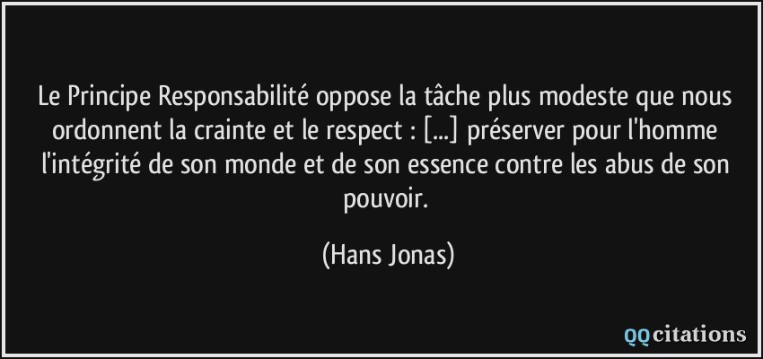 Le Principe Responsabilité oppose la tâche plus modeste que nous ordonnent la crainte et le respect : [...] préserver pour l'homme l'intégrité de son monde et de son essence contre les abus de son pouvoir.  - Hans Jonas