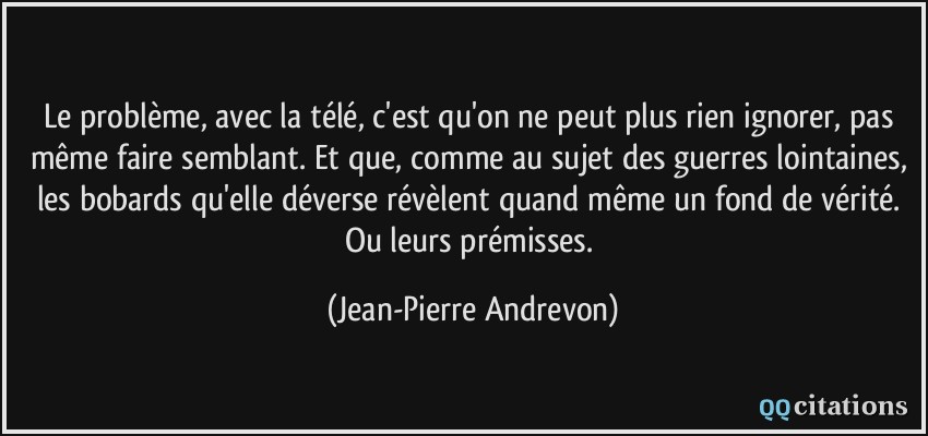 Le problème, avec la télé, c'est qu'on ne peut plus rien ignorer, pas même faire semblant. Et que, comme au sujet des guerres lointaines, les bobards qu'elle déverse révèlent quand même un fond de vérité. Ou leurs prémisses.  - Jean-Pierre Andrevon