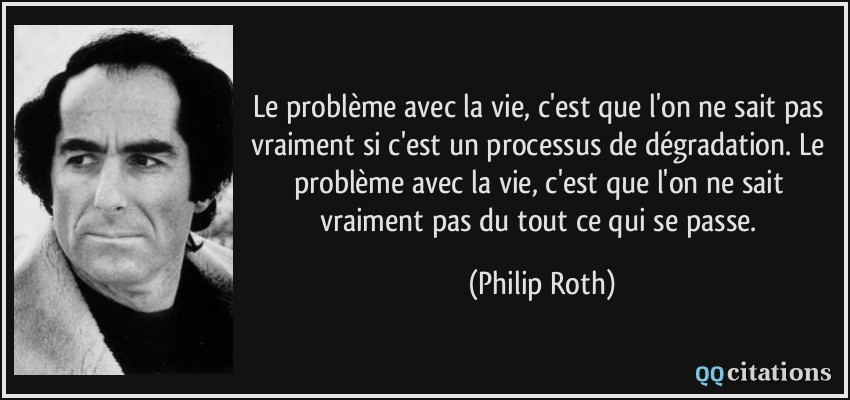 Le problème avec la vie, c'est que l'on ne sait pas vraiment si c'est un processus de dégradation. Le problème avec la vie, c'est que l'on ne sait vraiment pas du tout ce qui se passe.  - Philip Roth