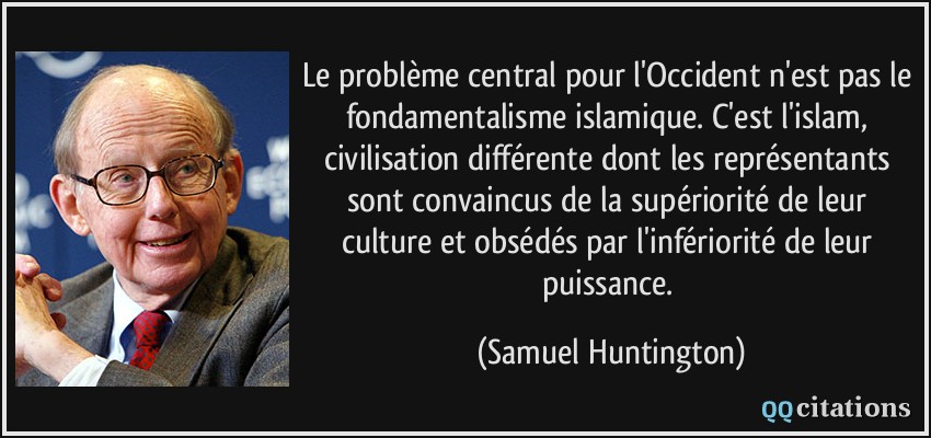 Le problème central pour l'Occident n'est pas le fondamentalisme islamique. C'est l'islam, civilisation différente dont les représentants sont convaincus de la supériorité de leur culture et obsédés par l'infériorité de leur puissance.  - Samuel Huntington