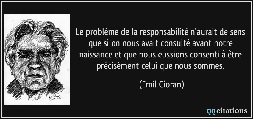 Le problème de la responsabilité n'aurait de sens que si on nous avait consulté avant notre naissance et que nous eussions consenti à être précisément celui que nous sommes.  - Emil Cioran