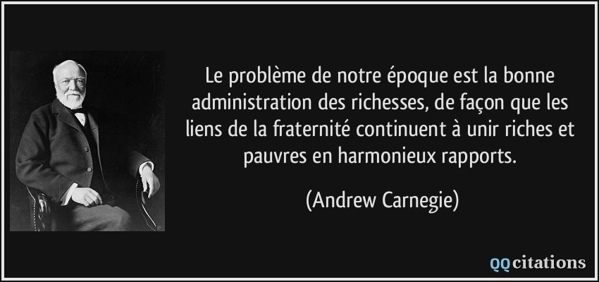 Le problème de notre époque est la bonne administration des richesses, de façon que les liens de la fraternité continuent à unir riches et pauvres en harmonieux rapports.  - Andrew Carnegie
