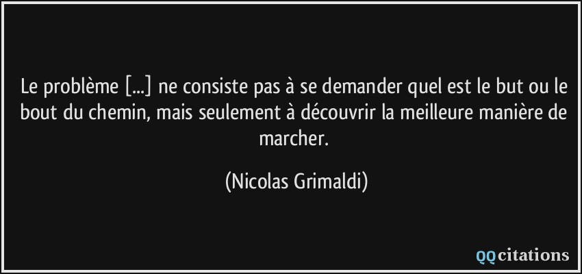 Le problème [...] ne consiste pas à se demander quel est le but ou le bout du chemin, mais seulement à découvrir la meilleure manière de marcher.  - Nicolas Grimaldi