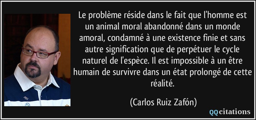Le problème réside dans le fait que l'homme est un animal moral abandonné dans un monde amoral, condamné à une existence finie et sans autre signification que de perpétuer le cycle naturel de l'espèce. Il est impossible à un être humain de survivre dans un état prolongé de cette réalité.  - Carlos Ruiz Zafón